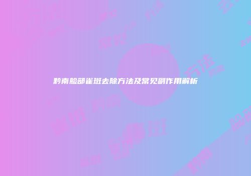 黔南脸部雀斑去除方法及常见副作用解析