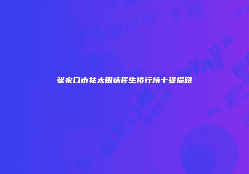 张家口市祛太田痣医生排行榜十强揭晓