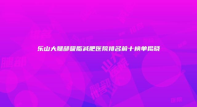 乐山大腿部吸脂减肥医院排名前十榜单揭晓