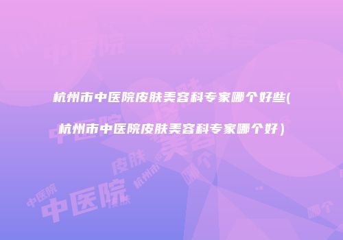 杭州市中医院皮肤美容科专家哪个好些(杭州市中医院皮肤美容科专家哪个好）