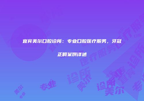 宜宾美尔口腔诊所：专业口腔医疗服务，牙冠正畸案例详述