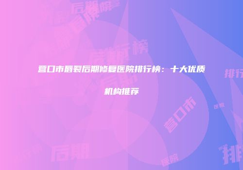 营口市唇裂后期修复医院排行榜：十大优质机构推荐