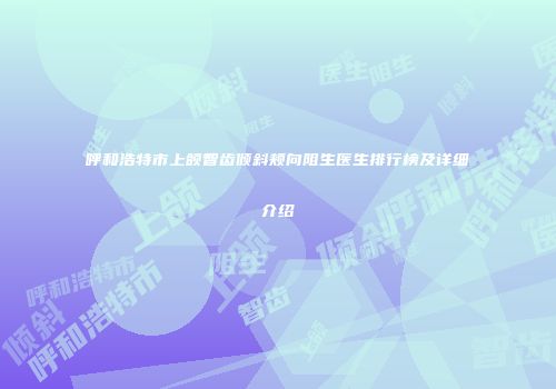 呼和浩特市上颌智齿倾斜颊向阻生医生排行榜及详细介绍