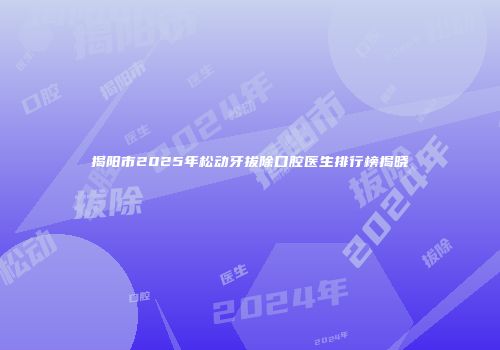 揭阳市2025年松动牙拔除口腔医生排行榜揭晓