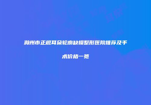 滁州市正规耳朵轮廓缺损整形医院推荐及手术价格一览