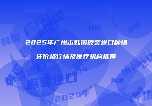 2025年广州市韩国原装进口种植牙价格行情及医疗机构推荐
