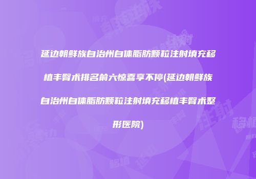 延边朝鲜族自治州自体脂肪颗粒注射填充移植丰臀术排名前六惊喜享不停(延边朝鲜族自治州自体脂肪颗粒注射填充移植丰臀术整形医院)