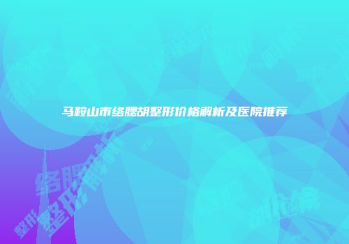 马鞍山市络腮胡整形价格解析及医院推荐