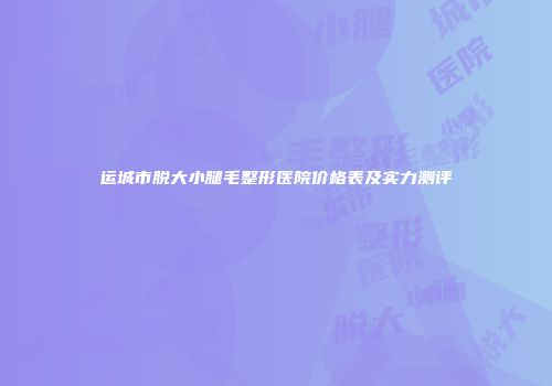 运城市脱大小腿毛整形医院价格表及实力测评