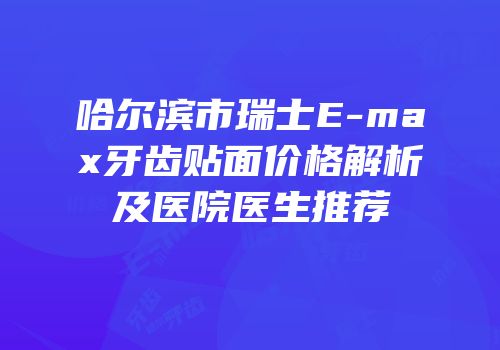 哈尔滨市瑞士E-max牙齿贴面价格解析及医院医生推荐