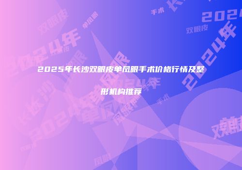 2025年长沙双眼皮单凤眼手术价格行情及整形机构推荐