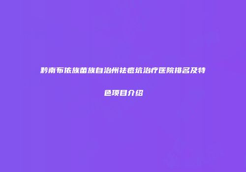 黔南布依族苗族自治州祛痘坑治疗医院排名及特色项目介绍