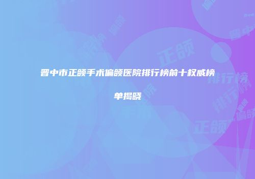 晋中市正颌手术偏颌医院排行榜前十权威榜单揭晓