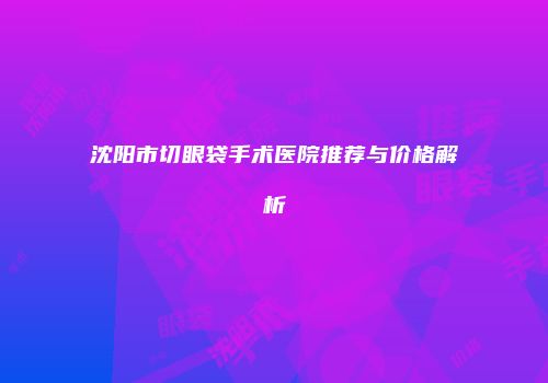 沈阳市切眼袋手术医院推荐与价格解析