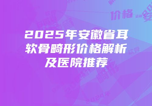 2025年安徽省耳软骨畸形价格解析及医院推荐