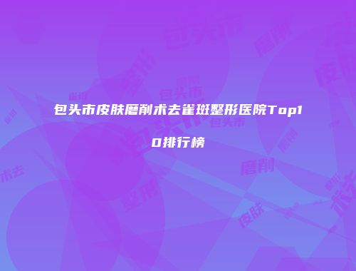 包头市皮肤磨削术去雀斑整形医院Top10排行榜