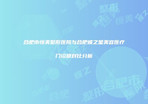 合肥市恒美整形医院与合肥蝶之星美容医疗门诊部对比分析