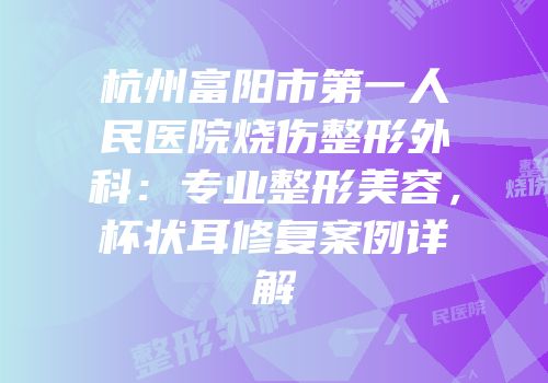杭州富阳市第一人民医院烧伤整形外科：专业整形美容，杯状耳修复案例详解