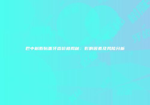 巴中树脂贴面牙齿价格揭秘：影响因素及风险分析