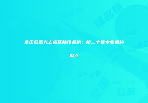全国红蓝光去痘医院排名榜：前二十强专业机构盘点