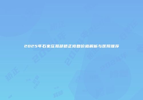 2025年石家庄耳部矫正修复价格解析与医院推荐