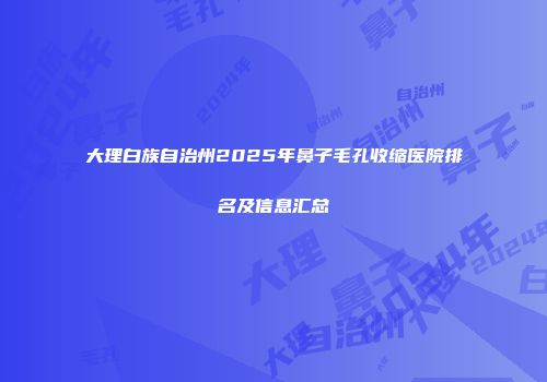 大理白族自治州2025年鼻子毛孔收缩医院排名及信息汇总