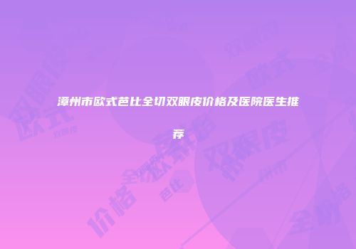 漳州市欧式芭比全切双眼皮价格及医院医生推荐
