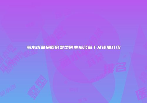 丽水市耳朵畸形整型医生排名前十及详细介绍