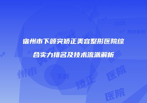 宿州市下颌突矫正美容整形医院综合实力排名及技术流派解析