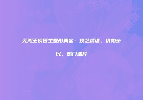 芜湖王俊医生整形美容：技艺精湛，价格亲民，热门选择