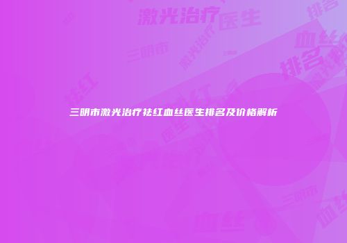 三明市激光治疗祛红血丝医生排名及价格解析
