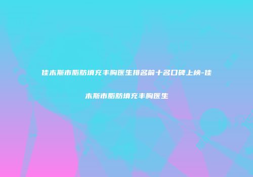 佳木斯市脂肪填充丰胸医生排名前十名口碑上榜-佳木斯市脂肪填充丰胸医生