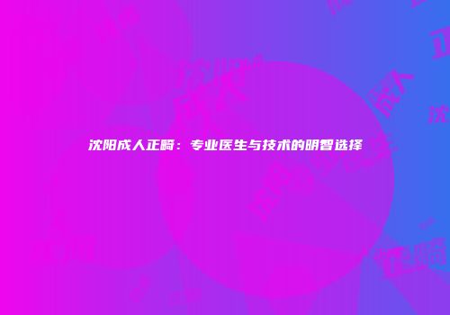 沈阳成人正畸：专业医生与技术的明智选择
