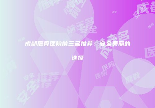 成都磨骨医院前三名推荐：安全美丽的选择
