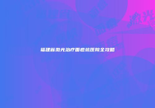 福建省激光治疗面痘坑医院全攻略