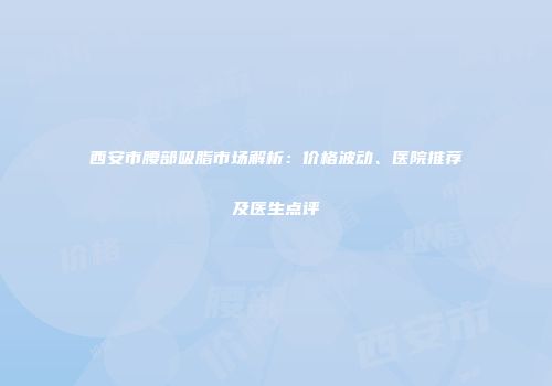 西安市腰部吸脂市场解析：价格波动、医院推荐及医生点评