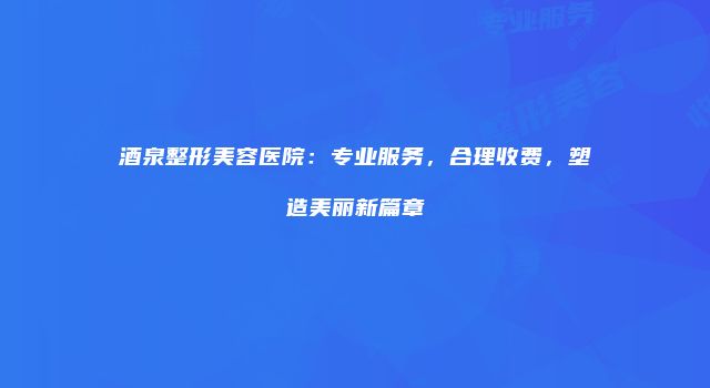 酒泉整形美容医院：专业服务，合理收费，塑造美丽新篇章