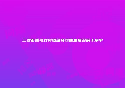 三亚市舌弓式间隙保持器医生排名前十榜单