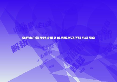 南阳市白瓷娃娃去黑头价格解析及医院选择指南