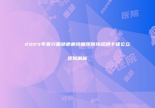 2025年嘉兴面部疤痕修复医院排名榜十强公立医院解析
