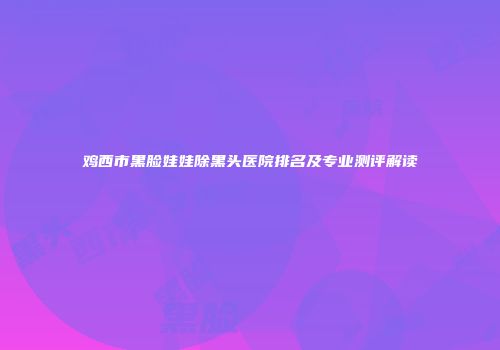 鸡西市黑脸娃娃除黑头医院排名及专业测评解读