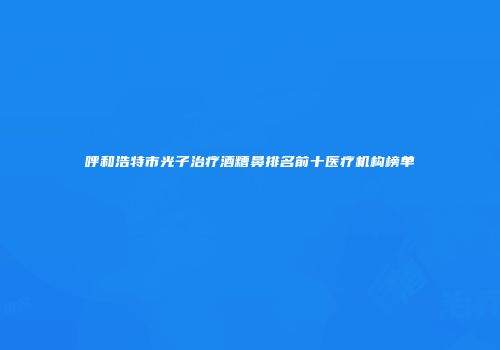 呼和浩特市光子治疗酒糟鼻排名前十医疗机构榜单
