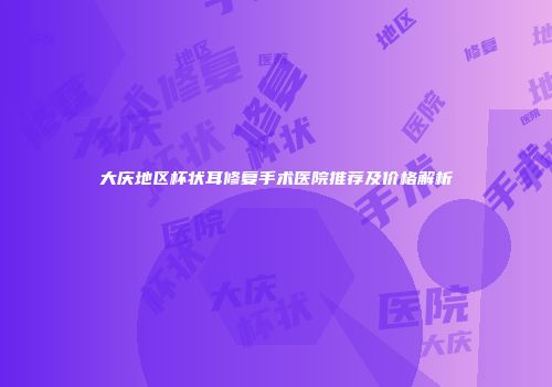 大庆地区杯状耳修复手术医院推荐及价格解析