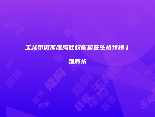 玉林市假体隆胸硅胶膨体医生排行榜十强解析