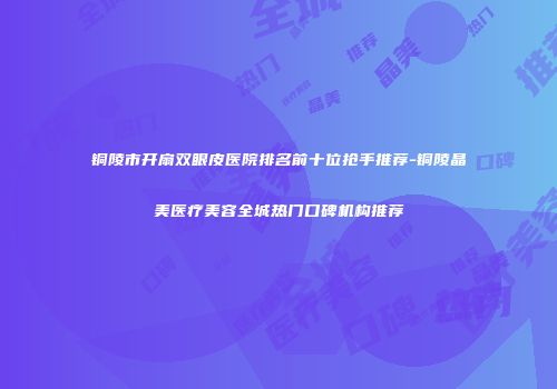 铜陵市开扇双眼皮医院排名前十位抢手推荐-铜陵晶美医疗美容全城热门口碑机构推荐