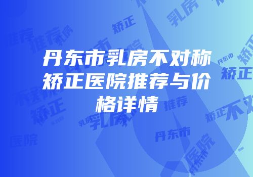丹东市乳房不对称矫正医院推荐与价格详情