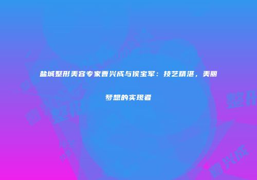 盐城整形美容专家曹兴成与侯宝军：技艺精湛，美丽梦想的实现者