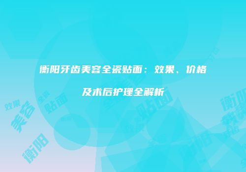 衡阳牙齿美容全瓷贴面：效果、价格及术后护理全解析