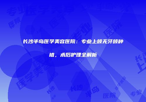 长沙半岛医学美容医院：专业上颌无牙颌种植，术后护理全解析