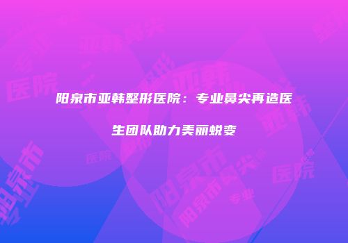 阳泉市亚韩整形医院：专业鼻尖再造医生团队助力美丽蜕变